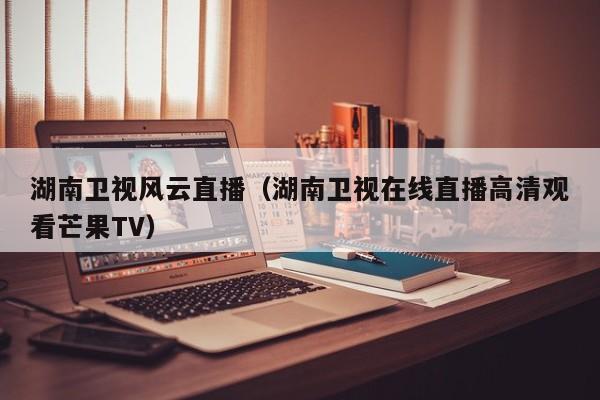 湖南卫视风云直播（湖南卫视在线直播高清观看芒果TV）