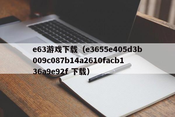 e63游戏下载（e3655e405d3b009c087b14a2610facb136a9e92f 下载）