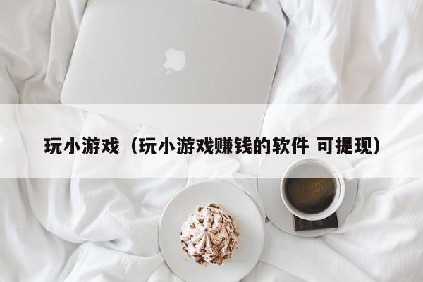 玩小游戏（玩小游戏赚钱的软件 可提现）