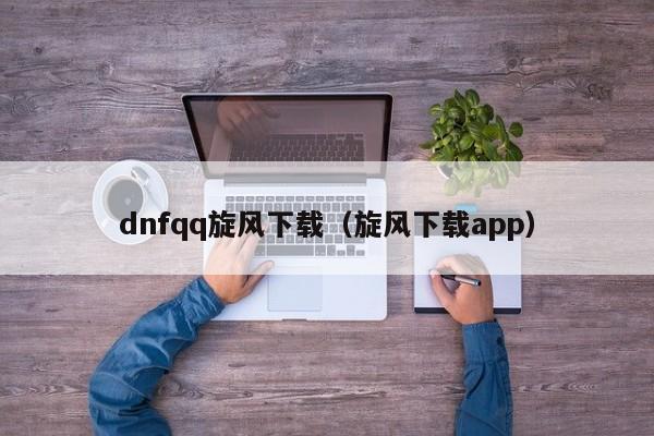 dnfqq旋风下载（旋风下载app）