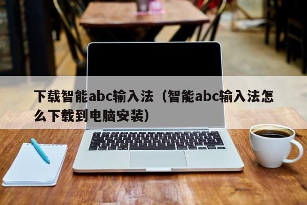 下载智能abc输入法（智能abc输入法怎么下载到电脑安装）