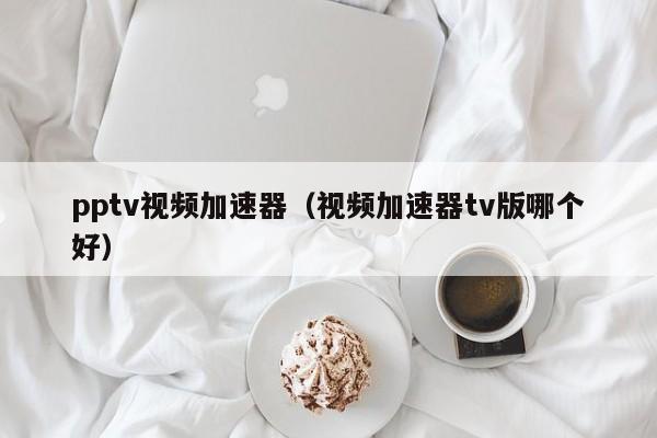 pptv视频加速器（视频加速器tv版哪个好）