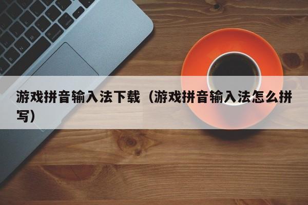 游戏拼音输入法下载（游戏拼音输入法怎么拼写）