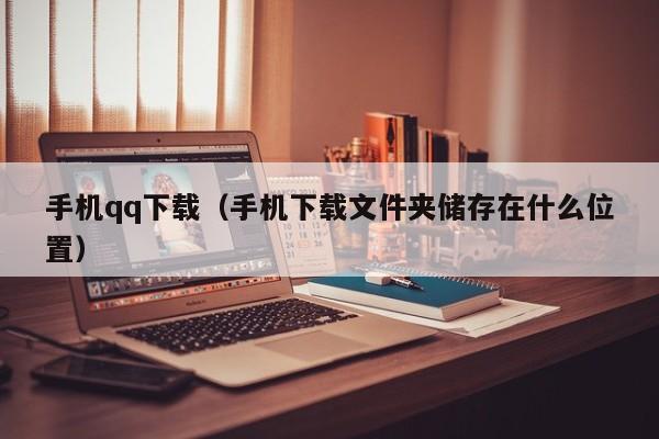 手机qq下载（手机下载文件夹储存在什么位置）