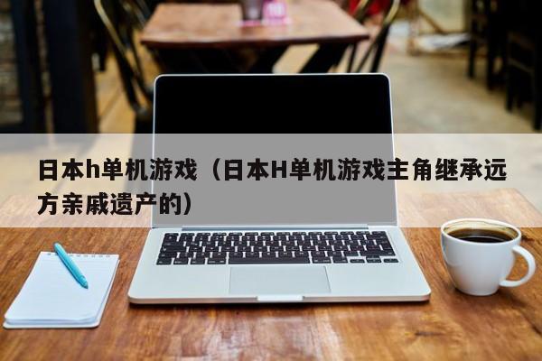 日本h单机游戏（日本H单机游戏主角继承远方亲戚遗产的）
