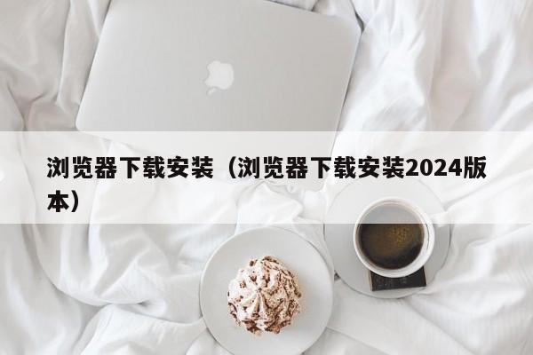 浏览器下载安装（浏览器下载安装2024版本）