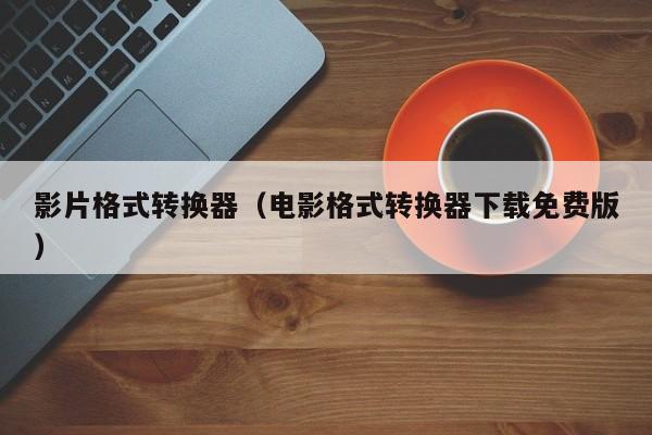 影片格式转换器（电影格式转换器下载免费版）