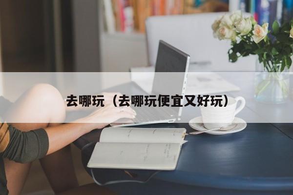 去哪玩（去哪玩便宜又好玩）