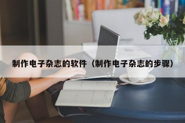 制作电子杂志的软件（制作电子杂志的步骤）