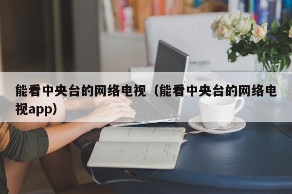 能看中央台的网络电视（能看中央台的网络电视app）