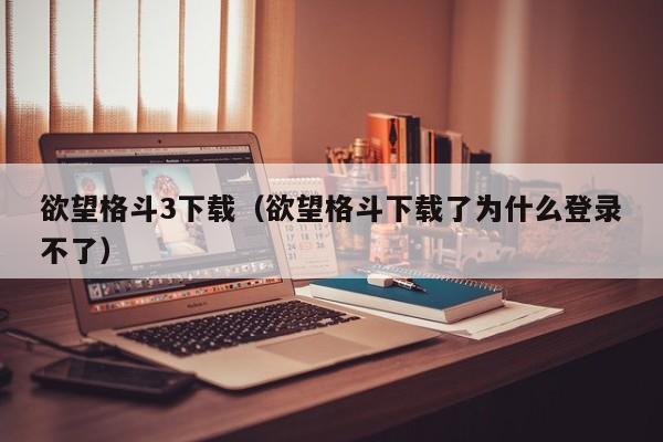 欲望格斗3下载（欲望格斗下载了为什么登录不了）