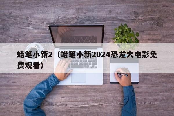 蜡笔小新2（蜡笔小新2024恐龙大电影免费观看）