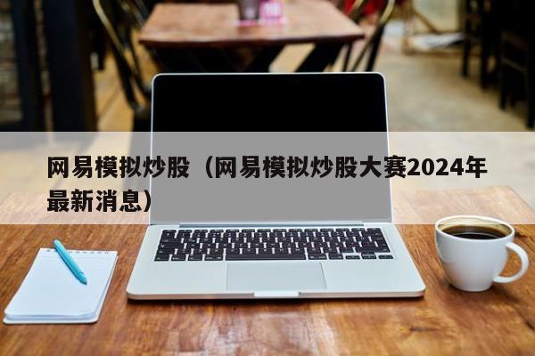 网易模拟炒股（网易模拟炒股大赛2024年最新消息）