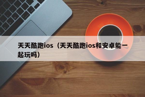 天天酷跑ios（天天酷跑ios和安卓能一起玩吗）